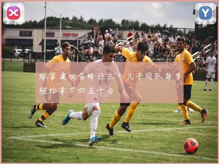 球爹建议黄蜂让三个儿子同队每节轻松拿下四五十分