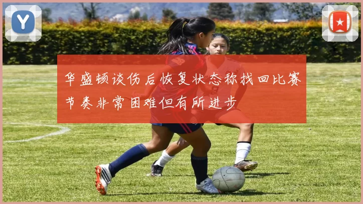 华盛顿谈伤后恢复状态称找回比赛节奏非常困难但有所进步