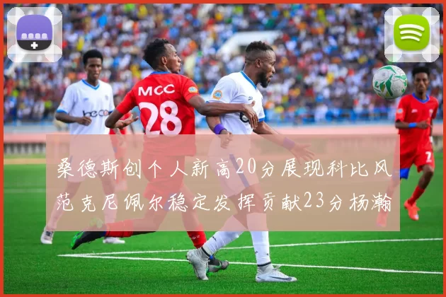 桑德斯创个人新高20分展现科比风范克尼佩尔稳定发挥贡献23分杨瀚森短短2分钟斩获4分