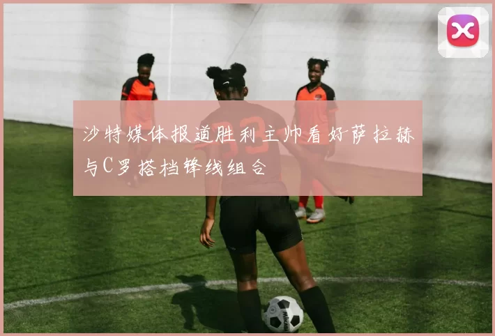 沙特媒体报道胜利主帅看好萨拉赫与C罗搭档锋线组合