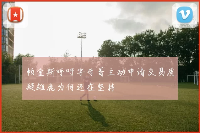 帕金斯呼吁字母哥主动申请交易质疑雄鹿为何还在坚持