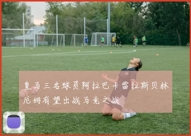皇马三名球员阿拉巴卡雷拉斯贝林厄姆有望出战马竞之战
