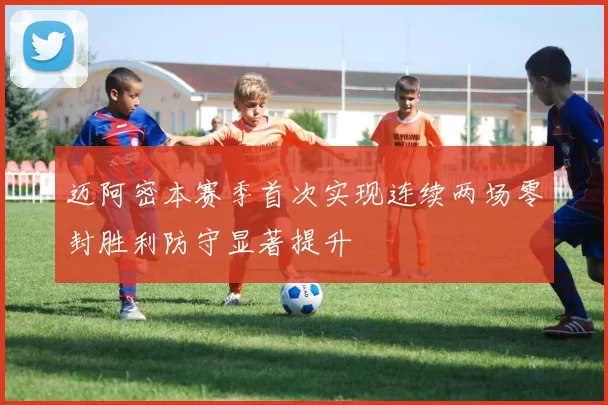 迈阿密本赛季首次实现连续两场零封胜利防守显著提升