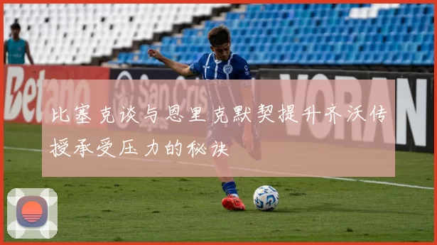 比塞克谈与恩里克默契提升齐沃传授承受压力的秘诀
