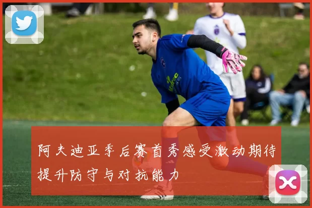 阿夫迪亚季后赛首秀感受激动期待提升防守与对抗能力