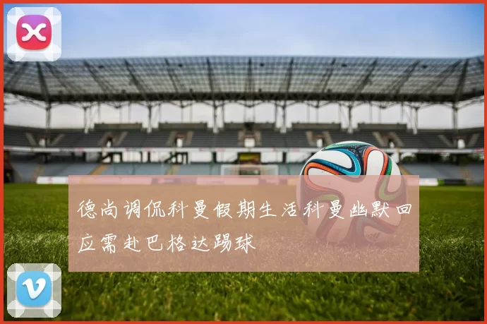 德尚调侃科曼假期生活科曼幽默回应需赴巴格达踢球