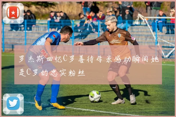 罗杰斯回忆C罗善待母亲感动瞬间她是C罗的忠实粉丝