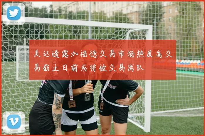 美记透露加福德交易市场热度高交易截止日前或将被交易离队