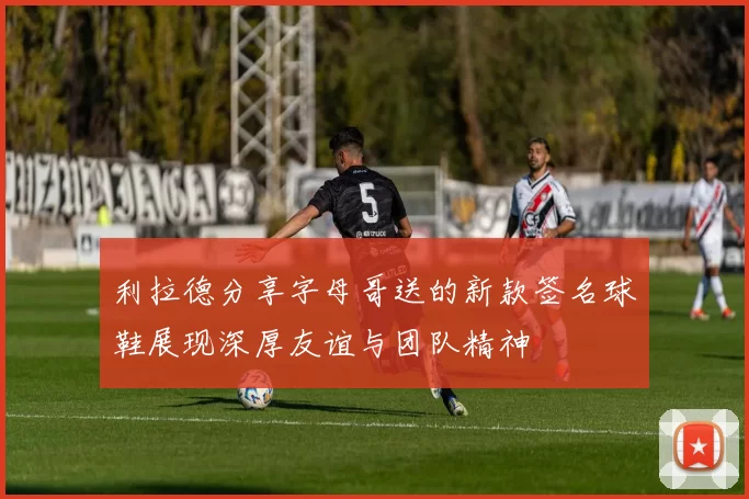 利拉德分享字母哥送的新款签名球鞋展现深厚友谊与团队精神