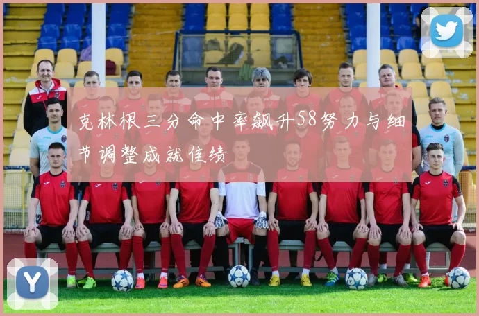 克林根三分命中率飙升58努力与细节调整成就佳绩