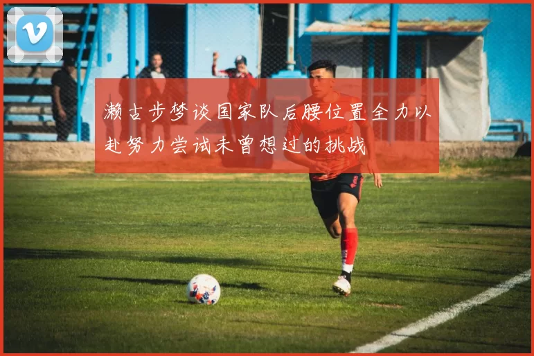 濑古步梦谈国家队后腰位置全力以赴努力尝试未曾想过的挑战