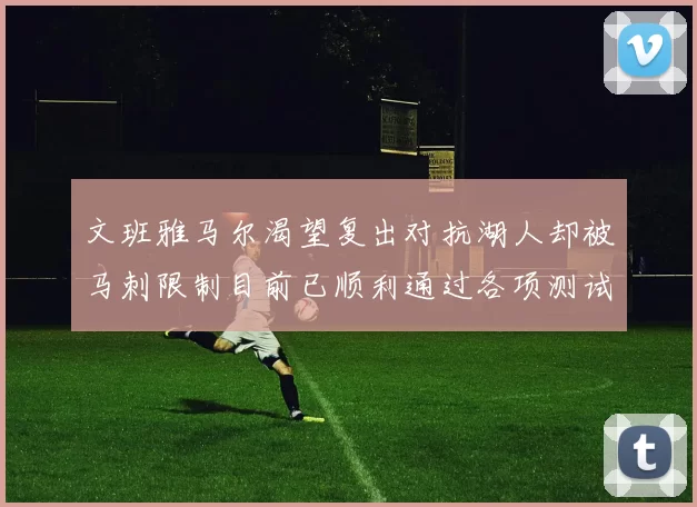 文班雅马尔渴望复出对抗湖人却被马刺限制目前已顺利通过各项测试