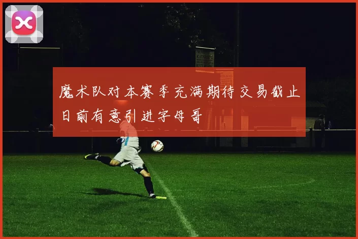 魔术队对本赛季充满期待交易截止日前有意引进字母哥