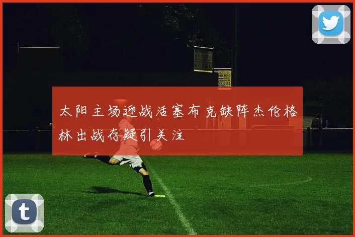 太阳主场迎战活塞布克缺阵杰伦格林出战存疑引关注