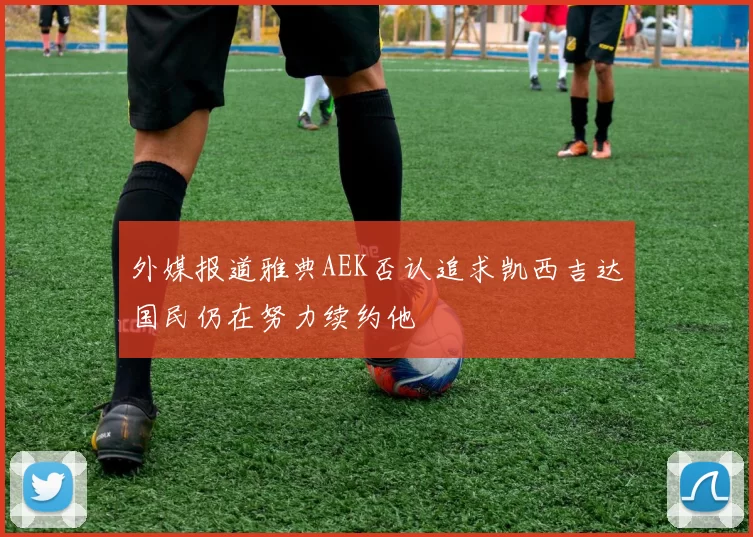 外媒报道雅典AEK否认追求凯西吉达国民仍在努力续约他