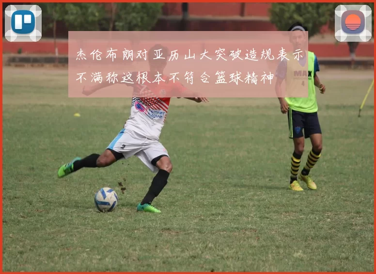 杰伦布朗对亚历山大突破造规表示不满称这根本不符合篮球精神