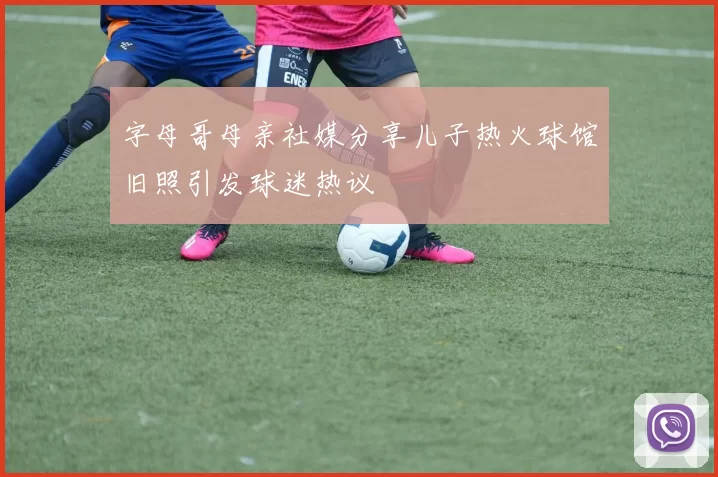 字母哥母亲社媒分享儿子热火球馆旧照引发球迷热议