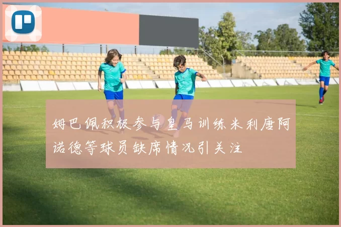 姆巴佩积极参与皇马训练米利唐阿诺德等球员缺席情况引关注