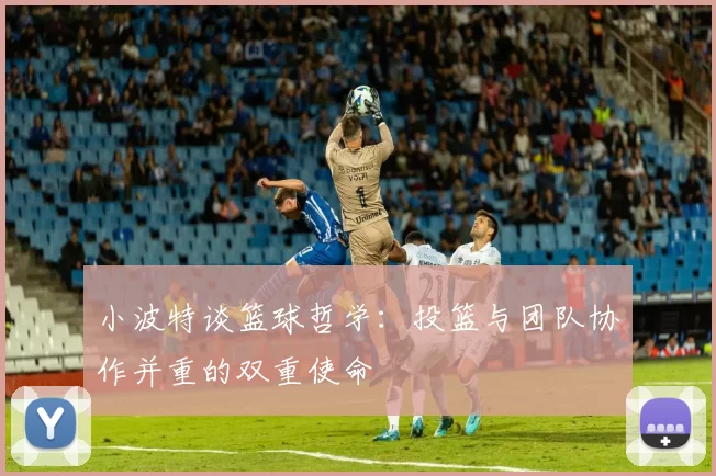 小波特谈篮球哲学：投篮与团队协作并重的双重使命