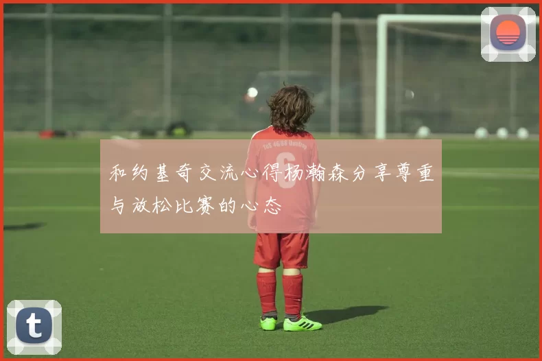 和约基奇交流心得杨瀚森分享尊重与放松比赛的心态