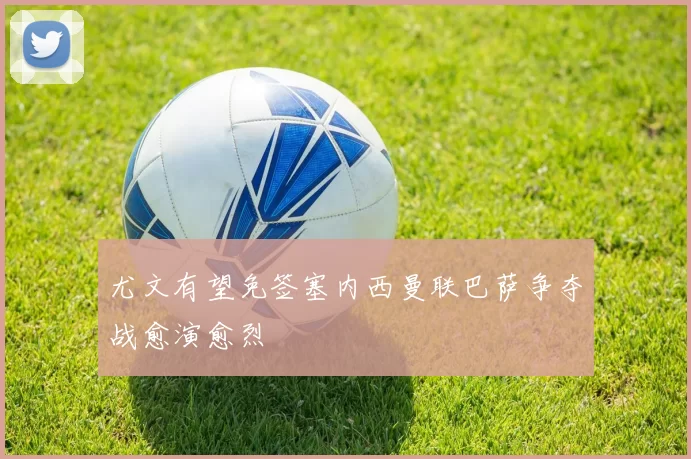 尤文有望免签塞内西曼联巴萨争夺战愈演愈烈