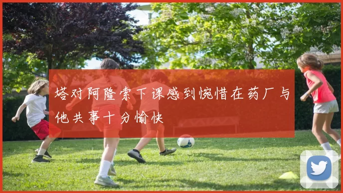 塔对阿隆索下课感到惋惜在药厂与他共事十分愉快