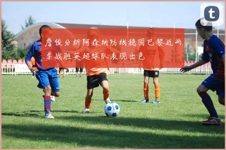 詹俊分析阿森纳防线稳固巴黎近两季战胜英超球队表现出色