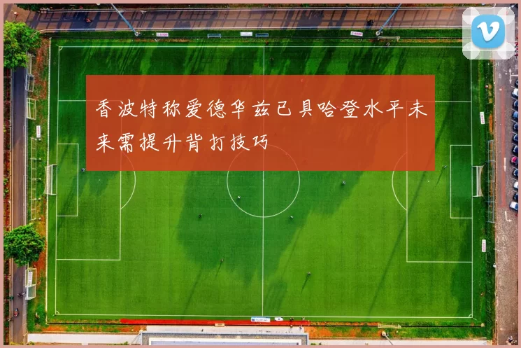 香波特称爱德华兹已具哈登水平未来需提升背打技巧