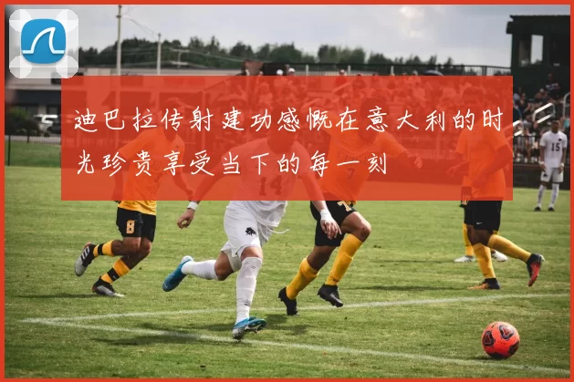 迪巴拉传射建功感慨在意大利的时光珍贵享受当下的每一刻
