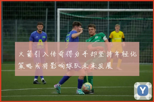 火箭引入传奇得分手却坚持年轻化策略或将影响球队未来发展