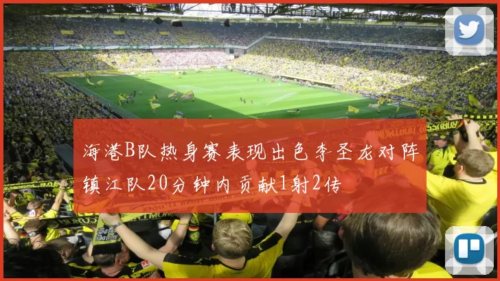 海港B队热身赛表现出色李圣龙对阵镇江队20分钟内贡献1射2传